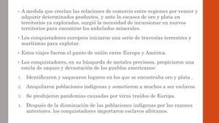 • A medida que crecían las relaciones de comercio entre regiones por vencer y
adquirir determinados productos, y ante la escasez de oro y plata en
territorios ya explorados, surgió la necesidad de incursionar en nuevos
territorios para encontrar los anhelados minerales.
• Los conquistadores europeos iniciaron una serie de travesías terrestres y
marítimas para explotar.
• Estos viajes fueron el punto de unión entre Europa y América.
• Los conquistadores, en su búsqueda de metales preciosos, propiciaron una
estela de saqueo y devastación de los pueblos americanos:
1. Identificaron y saquearon lugares en los que se encontraba oro y plata .
2. Aniquilaron poblaciones indígenas y sometieron a muchos a ser esclavos.
3. Se produjeron pandemias causadas por virus traídos de Europa.
4. Después de la disminución de las poblaciones indígenas por las razones
anteriores. los conquistadores importaron esclavos africanos.
 