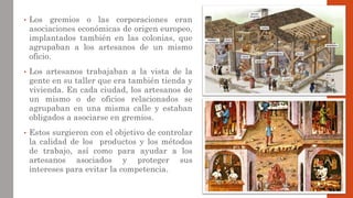 • Los gremios o las corporaciones eran
asociaciones económicas de origen europeo,
implantados también en las colonias, que
agrupaban a los artesanos de un mismo
oficio.
• Los artesanos trabajaban a la vista de la
gente en su taller que era también tienda y
vivienda. En cada ciudad, los artesanos de
un mismo o de oficios relacionados se
agrupaban en una misma calle y estaban
obligados a asociarse en gremios.
• Estos surgieron con el objetivo de controlar
la calidad de los productos y los métodos
de trabajo, así como para ayudar a los
artesanos asociados y proteger sus
intereses para evitar la competencia.
 