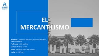 EL
MERCANTILISMO
Nombres: Valentina Pincheira, Catalina Mendoza,
Javiera Navarro.
Profesora: Edith Molina
Carrera: Trabajo Social.
Ramo: Introducción a la economía.
Fecha: 11/10/2023
 