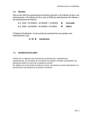 INTRODUCCION A LA ECONOMIA
PAG. 4
1.4. Ejemplo.
Para el año 2005 las exportaciones de Bolivia alcanzan a 55 millones de $us y las
importaciones a 40 millones de $us, para el 2006 las exportaciones 58 millones y
las importaciones 60 millones.
B.C. 2005 = 55 000000 – 40 000000 = 15 000000 Favorable
B.C. 2006 = 58 000000 – 60 000000 = 20 00000 Déficit.
C) Balanza Equilibrada.- se da cuando las exportaciones son iguales a las
importaciones o sea:
X = M Equilibrado.
1.5. NEOMERCANTILISMO
Política de un régimen que fomenta las exportaciones, desalienta las
importaciones, los controles de circulación de capital y moneda centralizada, las
decisiones están en mano de un gobierno central.
Su objetivo es el aumentar el nivel de reversa, de divisas en poder del gobierno, lo
que permite más eficacia de la política monetaria.
 