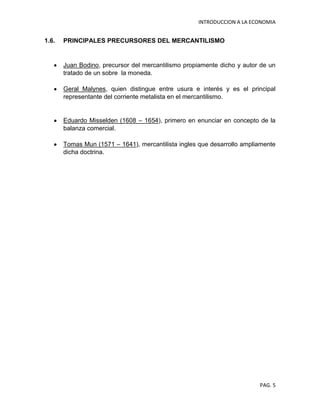 INTRODUCCION A LA ECONOMIA
PAG. 5
1.6. PRINCIPALES PRECURSORES DEL MERCANTILISMO
Juan Bodino, precursor del mercantilismo propiamente dicho y autor de un
tratado de un sobre la moneda.
Geral Malynes, quien distingue entre usura e interés y es el principal
representante del corriente metalista en el mercantilismo.
Eduardo Misselden (1608 – 1654), primero en enunciar en concepto de la
balanza comercial.
Tomas Mun (1571 – 1641), mercantilista ingles que desarrollo ampliamente
dicha doctrina.
 