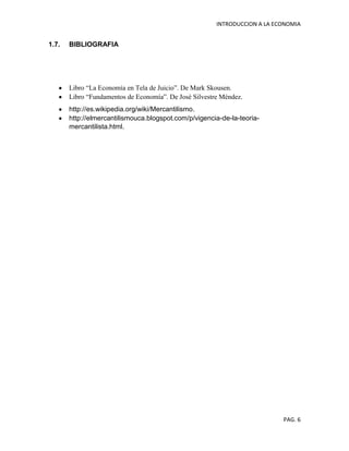 INTRODUCCION A LA ECONOMIA
PAG. 6
1.7. BIBLIOGRAFIA
Libro “La Economía en Tela de Juicio”. De Mark Skousen.
Libro “Fundamentos de Economía”. De José Silvestre Méndez.
http://es.wikipedia.org/wiki/Mercantilismo.
http://elmercantilismouca.blogspot.com/p/vigencia-de-la-teoria-
mercantilista.html.
 