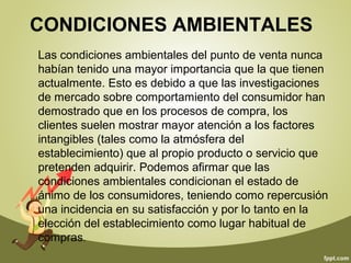 CONDICIONES AMBIENTALES 
Las condiciones ambientales del punto de venta nunca 
habían tenido una mayor importancia que la que tienen 
actualmente. Esto es debido a que las investigaciones 
de mercado sobre comportamiento del consumidor han 
demostrado que en los procesos de compra, los 
clientes suelen mostrar mayor atención a los factores 
intangibles (tales como la atmósfera del 
establecimiento) que al propio producto o servicio que 
pretenden adquirir. Podemos afirmar que las 
condiciones ambientales condicionan el estado de 
ánimo de los consumidores, teniendo como repercusión 
una incidencia en su satisfacción y por lo tanto en la 
elección del establecimiento como lugar habitual de 
compras. 
 