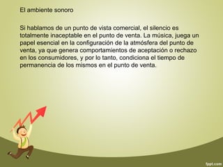 El ambiente sonoro 
Si hablamos de un punto de vista comercial, el silencio es 
totalmente inaceptable en el punto de venta. La música, juega un 
papel esencial en la configuración de la atmósfera del punto de 
venta, ya que genera comportamientos de aceptación o rechazo 
en los consumidores, y por lo tanto, condiciona el tiempo de 
permanencia de los mismos en el punto de venta. 
 