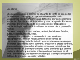 Los olores 
El empleo de olores o aromas en el punto de venta es otro de los 
factores que contribuyen a crear un ambiente adecuado. 
Destacamos tres dimensiones que definen al olor como elemento 
ambiental: Tipo de aroma, intensidad y nivel de agrado. Podemos 
encontrar diferentes tipos de olores (suelen ser propagados 
mediante dispensadores automáticos, incluso el olor a pan recién 
hecho): 
Florales, bosque, cítricos, madera, animal, herbáceos, frutales, 
dulce, especias, marino, otros. 
Como puntos generales, podemos decir que, los olores 
desagradables, influyen negativamente en el tiempo de 
permanencia en el establecimiento y comportamiento de compra, 
los olores agradables por el contrario, producen el efecto contrario, 
además de estar asociados a locales modernos y atractivos; los 
olores influyen en el comportamiento como elemento que permite 
captar la atención y aumentar el tiempo de permanencia en el 
local. Sin embargo, no debemos olvidar que la compra dependerá 
del tipo de producto, su coste y utilidad. 
 