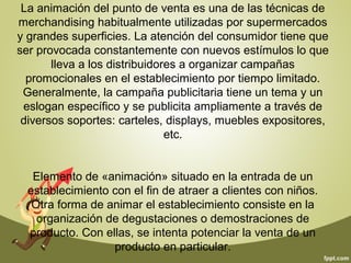 La animación del punto de venta es una de las técnicas de 
merchandising habitualmente utilizadas por supermercados 
y grandes superficies. La atención del consumidor tiene que 
ser provocada constantemente con nuevos estímulos lo que 
lleva a los distribuidores a organizar campañas 
promocionales en el establecimiento por tiempo limitado. 
Generalmente, la campaña publicitaria tiene un tema y un 
eslogan específico y se publicita ampliamente a través de 
diversos soportes: carteles, displays, muebles expositores, 
etc. 
Elemento de «animación» situado en la entrada de un 
establecimiento con el fin de atraer a clientes con niños. 
Otra forma de animar el establecimiento consiste en la 
organización de degustaciones o demostraciones de 
producto. Con ellas, se intenta potenciar la venta de un 
producto en particular. 
 
