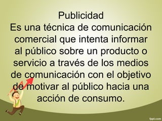 Publicidad 
Es una técnica de comunicación 
comercial que intenta informar 
al público sobre un producto o 
servicio a través de los medios 
de comunicación con el objetivo 
de motivar al público hacia una 
acción de consumo. 
 