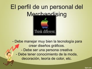 El perfil de un personal del 
Merchandising 
- Debe manejar muy bien la tecnología para 
crear diseños gráficos. 
- Debe ser una persona creativa 
- Debe tener conocimiento de la moda, 
decoración, teoría de color, etc. 
 