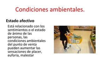 Está relacionado con los
sentimientos o el estado
de ánimo de las
personas, las
condiciones ambientales
del punto de venta
pueden aumentar las
sensaciones de placer,
euforia, malestar
Condiciones ambientales.
Estado afectivo
 