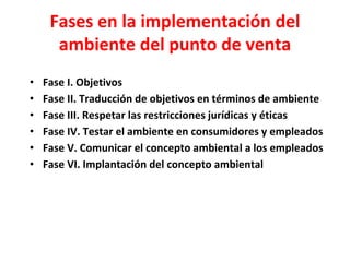 Fases en la implementación del
ambiente del punto de venta
• Fase I. Objetivos
• Fase II. Traducción de objetivos en términos de ambiente
• Fase III. Respetar las restricciones jurídicas y éticas
• Fase IV. Testar el ambiente en consumidores y empleados
• Fase V. Comunicar el concepto ambiental a los empleados
• Fase VI. Implantación del concepto ambiental
 