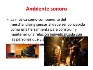 Ambiente sonoro
• La música como componente del
merchandising sensorial debe ser concebida
como una herramienta para construir y
mantener una relación individualizada con
las personas que visitan el establecimiento,
actuando de elemento de diferenciación
ambiental.
 