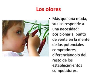 Los olores
• Más que una moda,
su uso responde a
una necesidad:
posicionar al punto
de venta en la mente
de los potenciales
compradores,
diferenciándolo del
resto de los
establecimientos
competidores.
 