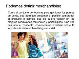 Podemos definir merchandising
Como el conjunto de técnicas para gestionar los puntos
de venta, que permiten presentar al posible comprador
el producto o servicio que se quiere vender en las
mejores condiciones materiales y psicológicas. Una vez
aclarado el concepto, comencemos a hablar sobre la
importancia del merchandising sensorial:
 
