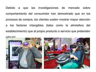 Debido a que las investigaciones de mercado sobre
comportamiento del consumidor han demostrado que en los
procesos de compra, los clientes suelen mostrar mayor atención
a los factores intangibles (tales como la atmósfera del
establecimiento) que al propio producto o servicio que pretenden
adquirir.
 