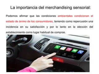 La importancia del merchandising sensorial:
Podemos afirmar que las condiciones ambientales condicionan el
estado de ánimo de los consumidores, teniendo como repercusión una
incidencia en su satisfacción y por lo tanto en la elección del
establecimiento como lugar habitual de compras.
 