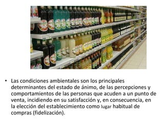 • Las condiciones ambientales son los principales
determinantes del estado de ánimo, de las percepciones y
comportamientos de las personas que acuden a un punto de
venta, incidiendo en su satisfacción y, en consecuencia, en
la elección del establecimiento como lugar habitual de
compras (fidelización).
 
