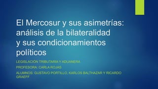 El Mercosur y sus asimetrías:
análisis de la bilateralidad
y sus condicionamientos
políticos
LEGISLACIÓN TRIBUTARIA Y ADUANERA
PROFESORA: CARLA ROJAS
ALUMNOS: GUSTAVO PORTILLO, KARLOS BALTHAZAR Y RICARDO
GRAEFF
 