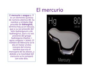 El mercurio
El mercurio o azogue o ☿
es un elemento químico
de número atómico 80. Su
nombre y símbolo (Hg)
procede de hidrargirio,
término hoy ya en desuso,
que a su vez procede del
latín hydrargyrum y de
hydrargyrus, que a su vez
proviene del griego
hydrargyros (hydros =
agua y argyros = plata). El
nombre de Mercurio se le
dio en honor al dios
romano del mismo
nombre que era el
mensajero de los dioses, y
debido a la movilidad del
mercurio se le comparó
con este dios.
 