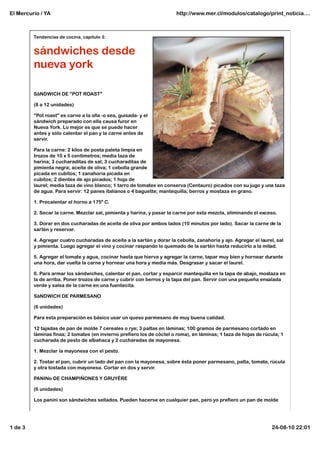 El Mercurio / YA                                                       http://www.mer.cl/modulos/catalogo/print_noticia....



         Tendencias de cocina, capítulo 3:


         sándwiches desde
         nueva york

         SáNDWICH DE "POT ROAST"

         (8 a 12 unidades)

         "Pot roast" es carne a la olla -o sea, guisada- y el
         sándwich preparado con ella causa furor en
         Nueva York. Lo mejor es que se puede hacer
         antes y sólo calentar el pan y la carne antes de
         servir.

         Para la carne: 2 kilos de posta paleta limpia en
         trozos de 10 x 5 centímetros; media taza de
         harina; 3 cucharaditas de sal; 3 cucharaditas de
         pimienta negra; aceite de oliva; 1 cebolla grande
         picada en cubitos; 1 zanahoria picada en
         cubitos; 2 dientes de ajo picados; 1 hoja de
         laurel; media taza de vino blanco; 1 tarro de tomates en conserva (Centauro) picados con su jugo y una taza
         de agua. Para servir: 12 panes italianos o 4 baguette; mantequilla; berros y mostaza en grano.

         1. Precalentar el horno a 175º C.

         2. Secar la carne. Mezclar sal, pimienta y harina, y pasar la carne por esta mezcla, eliminando el exceso.

         3. Dorar en dos cucharadas de aceite de oliva por ambos lados (10 minutos por lado). Sacar la carne de la
         sartén y reservar.

         4. Agregar cuatro cucharadas de aceite a la sartén y dorar la cebolla, zanahoria y ajo. Agregar el laurel, sal
         y pimienta. Luego agregar el vino y cocinar raspando lo quemado de la sartén hasta reducirlo a la mitad.

         5. Agregar el tomate y agua, cocinar hasta que hierva y agregar la carne, tapar muy bien y hornear durante
         una hora, dar vuelta la carne y hornear una hora y media más. Desgrasar y sacar el laurel.

         6. Para armar los sándwiches, calentar el pan, cortar y esparcir mantequilla en la tapa de abajo, mostaza en
         la de arriba. Poner trozos de carne y cubrir con berros y la tapa del pan. Servir con una pequeña ensalada
         verde y salsa de la carne en una fuentecita.

         SáNDWICH DE PARMESANO

         (6 unidades)

         Para esta preparación es básico usar un queso parmesano de muy buena calidad.

         12 tajadas de pan de molde 7 cereales o rye; 3 paltas en láminas; 100 gramos de parmesano cortado en
         láminas finas; 2 tomates (en invierno prefiero los de cóctel o roma), en láminas; 1 taza de hojas de rúcula; 1
         cucharada de pesto de albahaca y 2 cucharadas de mayonesa.

         1. Mezclar la mayonesa con el pesto.

         2. Tostar el pan, cubrir un lado del pan con la mayonesa, sobre ésta poner parmesano, palta, tomate, rúcula
         y otra tostada con mayonesa. Cortar en dos y servir.

         PANINo DE CHAMPIÑONES Y GRUYÈRE

         (6 unidades)

         Los panini son sándwiches sellados. Pueden hacerse en cualquier pan, pero yo prefiero un pan de molde




1 de 3                                                                                                           24-08-10 22:01
 