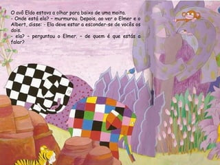 O avô Eldo estava a olhar para baixo de uma moita.
- Onde está ela? – murmurou. Depois, ao ver o Elmer e o
Albert, disse: - Ela deve estar a esconder-se de vocês os
dois.
- ela? – perguntou o Elmer. – de quem é que estás a
falar?
 