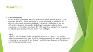 desarrollo
 Educación Inicial
Es un derecho que tienen los niños y las niñas desde que nacen hasta que
cumplen seis años. Busca promover su desarrollo integral partiendo del
reconocimiento de sus particularidades e intereses; del respeto por sus
diferentes ritmos de desarrollo; de la importancia de explorar, jugar,
acercarse a la literatura y crear, y del valor que tiene compartir y aprender
de adultos que los respetan, los aman y los protegen.
Jugar
Jugando, los niños descubren las posibilidades de su cuerpo y del mundo.
Jugando construyen una idea de cómo funciona su entorno. Jugando aprenden
a expresarse y a compartir sus deseos y sentimientos. Jugando se fortalecen
sus vínculos con las personas.
 