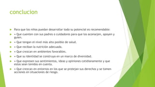 conclucion
 Para que los niños puedan desarrollar todo su potencial es recomendable:
 • Que cuenten con sus padres o cuidadores para que los aconsejen, apoyen y
guíen.
 • Que tengan el nivel más alto posible de salud.
 • Que reciban la nutrición adecuada.
 • Que crezcan en ambientes favorables.
 • Que su identidad se construya en un marco de diversidad.
 • Que expresen sus sentimientos, ideas y opiniones cotidianamente y que
estos sean tenidos en cuenta.
 • Que crezcan en entornos en los que se protejan sus derechos y se tomen
acciones en situaciones de riesgo.
 