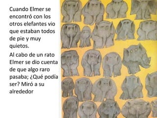 Cuando Elmer se
encontró con los
otros elefantes vio
que estaban todos
de pie y muy
quietos.
Al cabo de un rato
Elmer se dio cuenta
de que algo raro
pasaba; ¿Qué podía
ser? Miró a su
alrededor
 
