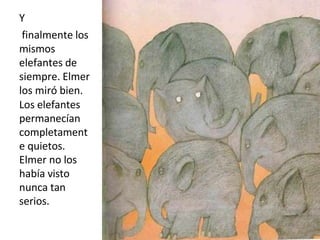 Y
finalmente los
mismos
elefantes de
siempre. Elmer
los miró bien.
Los elefantes
permanecían
completament
e quietos.
Elmer no los
había visto
nunca tan
serios.
 