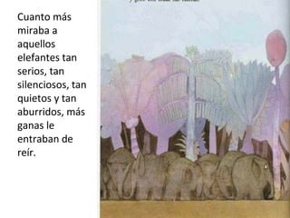 Cuanto más
miraba a
aquellos
elefantes tan
serios, tan
silenciosos, tan
quietos y tan
aburridos, más
ganas le
entraban de
reír.
 