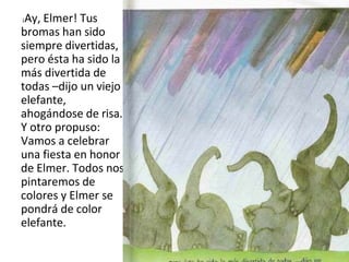 ¡Ay, Elmer! Tus
bromas han sido
siempre divertidas,
pero ésta ha sido la
más divertida de
todas –dijo un viejo
elefante,
ahogándose de risa.
Y otro propuso:
Vamos a celebrar
una fiesta en honor
de Elmer. Todos nos
pintaremos de
colores y Elmer se
pondrá de color
elefante.
 