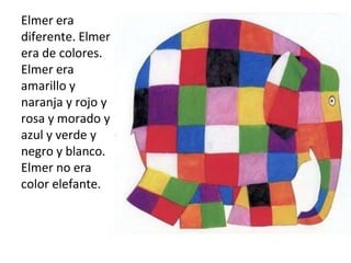 Elmer era
diferente. Elmer
era de colores.
Elmer era
amarillo y
naranja y rojo y
rosa y morado y
azul y verde y
negro y blanco.
Elmer no era
color elefante.
 