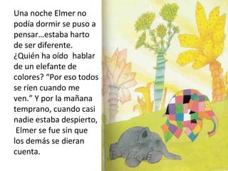 Una noche Elmer no
podía dormir se puso a
pensar…estaba harto
de ser diferente.
¿Quién ha oído hablar
de un elefante de
colores? “Por eso todos
se ríen cuando me
ven.” Y por la mañana
temprano, cuando casi
nadie estaba despierto,
Elmer se fue sin que
los demás se dieran
cuenta.
 