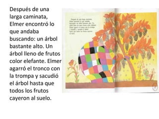 Después de una
larga caminata,
Elmer encontró lo
que andaba
buscando: un árbol
bastante alto. Un
árbol lleno de frutos
color elefante. Elmer
agarró el tronco con
la trompa y sacudió
el árbol hasta que
todos los frutos
cayeron al suelo.
 