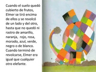 Cuando el suelo quedó
cubierto de frutos,
Elmer se tiró encima
de ellos y se revolcó
de un lado y del otro,
hasta que no quedó ni
rastro de amarillo,
naranja, rojo, rosa,
morado, azul, verde,
negro o de blanco.
Cuando terminó de
revolcarse, Elmer era
igual que cualquier
otro elefante.
 