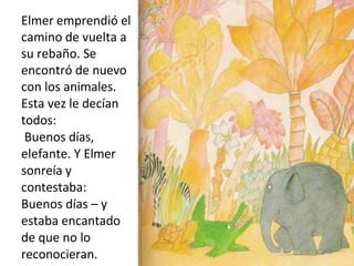 Elmer emprendió el
camino de vuelta a
su rebaño. Se
encontró de nuevo
con los animales.
Esta vez le decían
todos:
Buenos días,
elefante. Y Elmer
sonreía y
contestaba:
Buenos días – y
estaba encantado
de que no lo
reconocieran.
 