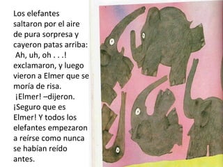 Los elefantes
saltaron por el aire
de pura sorpresa y
cayeron patas arriba:
Ah, uh, oh . . .!
exclamaron, y luego
vieron a Elmer que se
moría de risa.
¡Elmer! –dijeron.
¡Seguro que es
Elmer! Y todos los
elefantes empezaron
a reírse como nunca
se habían reído
antes.
 