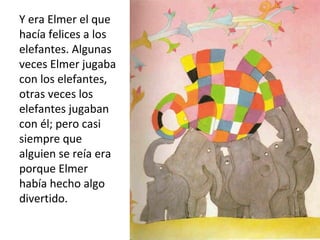 Y era Elmer el que
hacía felices a los
elefantes. Algunas
veces Elmer jugaba
con los elefantes,
otras veces los
elefantes jugaban
con él; pero casi
siempre que
alguien se reía era
porque Elmer
había hecho algo
divertido.
 