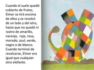 Cuando el suelo quedó
cubierto de frutos,
Elmer se tiró encima
de ellos y se revolcó
de un lado y del otro,
hasta que no quedó ni
rastro de amarillo,
naranja, rojo, rosa,
morado, azul, verde,
negro o de blanco.
Cuando terminó de
revolcarse, Elmer era
igual que cualquier
otro elefante.
 