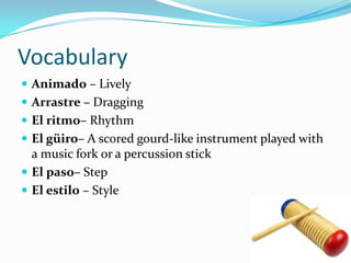 Vocabulary
 Animado – Lively
 Arrastre – Dragging
 El ritmo– Rhythm
 El güiro– A scored gourd-like instrument played with
  a music fork or a percussion stick
 El paso– Step
 El estilo – Style
 