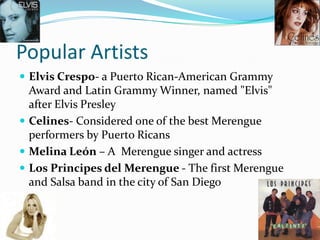 Popular Artists
 Elvis Crespo- a Puerto Rican-American Grammy
  Award and Latin Grammy Winner, named "Elvis"
  after Elvis Presley
 Celines- Considered one of the best Merengue
  performers by Puerto Ricans
 Melina León – A Merengue singer and actress
 Los Principes del Merengue - The first Merengue
  and Salsa band in the city of San Diego
 