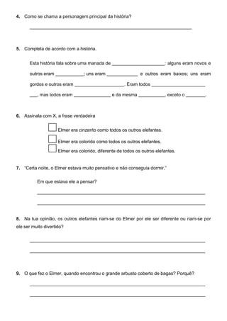 4. Como se chama a personagem principal da história?
5. Completa de acordo com a história.
Esta história fala sobre uma manada de : alguns eram novos e
outros eram ; uns eram e outros eram baixos; uns eram
gordos e outros eram . Eram todos
, mas todos eram e da mesma , exceto o .
6. Assinala com X, a frase verdadeira
Elmer era cinzento como todos os outros elefantes.
Elmer era colorido como todos os outros elefantes.
Elmer era colorido, diferente de todos os outros elefantes.
7. “Certa noite, o Elmer estava muito pensativo e não conseguia dormir.”
Em que estava ele a pensar?
8. Na tua opinião, os outros elefantes riam-se do Elmer por ele ser diferente ou riam-se por
ele ser muito divertido?
9. O que fez o Elmer, quando encontrou o grande arbusto coberto de bagas? Porquê?
 