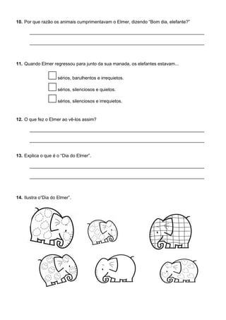 10. Por que razão os animais cumprimentavam o Elmer, dizendo “Bom dia, elefante?”
11. Quando Elmer regressou para junto da sua manada, os elefantes estavam...
sérios, barulhentos e irrequietos.
sérios, silenciosos e quietos.
sérios, silenciosos e irrequietos.
12. O que fez o Elmer ao vê-los assim?
13. Explica o que é o “Dia do Elmer”.
14. Ilustra o“Dia do Elmer”.
 