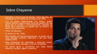 Sobre Chayanne
• Cantante y actor puertorriqueño, tiene 48 años. Se
introdujo en el mundo de la música en 1978.
• Con un grupo, denominado Los Chicos, grabó
cuatro discos y obtuvo gran éxito de público en sus
giras por el Caribe y Centroamérica; también le
sirvió para descubrir su pasión por la música, el
baile y los escenarios.
• Tiene 18 álbumes.
• Su altura es de 1,93m
• Esta casado con Marilisa Maronesse, es padre de un
niño llamado Lorenzo Valentino y de una niña,
Isadora Sofía.
• Hizo programas de televisión y películas como:
linda sara, baila conmigo y volver a empezar.
• Ha hecho giras y conciertos por toda latino
america, europa, japon y america.
 