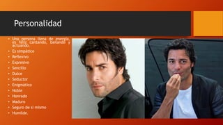 Personalidad
• Una persona llena de energía,
es feliz cantando, bailando y
actuando.
• Es simpático
• Reflexivo
• Expresivo
• Sencillo
• Dulce
• Seductor
• Enigmático
• Noble
• Honrado
• Maduro
• Seguro de si mismo
• Humilde.
 