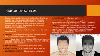 Gustos personales
• Lo que más le gusta a Chayanne son las obras de arte que
inspiran paz y tranquilidad. Además es un vicioso de
Internet, afirma que es maravilloso para él, aunque
reconoce que al respecto tiene que haber un control. La
fantasía más frecuente de Chayanne, en sus propias
palabras, “es impublicable”.
• Hobbies: Son la música y el baile; las giras, los shows, la
interpretación.
• Deporte: Si se puede considerar como deporte al baile,
éste es sin duda el favorito de Chayanne.
• Música: La de Sting, Yanni, Madonna. El flamenco; su estilo
es el pop, mezclado con cha-cha-chá, salsa, son caribeño,
trompetas, aires arabescos.
• Película favorita: Dirty Dancing y Dance with me.
• Prenda favorita: Las de corte italiano, estilo años 50.
• COLORES QUE LE GUSTA: Blanco, negro, azul y beige.
• Su frase favorita es “¡Ay, qué rico!”.
• Lo que más admira: Chayanne se enorgullece
especialmente de ser puertorriqueño. Y adora a su familia.
• Admira a: Elvis Presley, Frank Sinatra y Barbra Streisand.
“¡Son mi ejemplo!”, exclamó en cierta ocasión. Sin olvidar
a varios cantantes de habla hispana como Julio Iglesias,
José Feliciano o Juan Gabriel, a quienes rinde honor y
tributo en su disco Influencias.
 