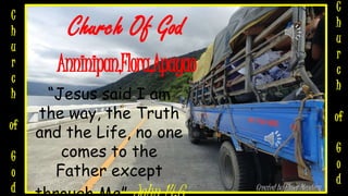 Church Of God
Anninipan,Flora,Apayao
“Jesus said I am
the way, the Truth
and the Life, no one
comes to the
Father except
Created by Elmer Mendoza
C
h
u
r
c
h
of
G
o
d
C
h
u
r
c
h
of
G
o
d
 