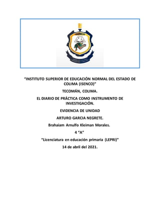 “INSTITUTO SUPERIOR DE EDUCACIÓN NORMAL DEL ESTADO DE
COLIMA (ISENCO)”
TECOMÁN, COLIMA.
EL DIARIO DE PRÁCTICA COMO INSTRUMENTO DE
INVESTIGACIÓN.
EVIDENCIA DE UNIDAD
ARTURO GARCIA NEGRETE.
Brahaiam Arnulfo Kleiman Morales.
4 “A”
“Licenciatura en educación primaria (LEPRI)”
14 de abril del 2021.
 