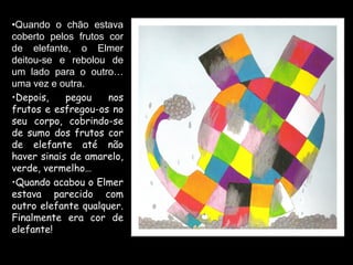 •Quando o chão estava
coberto pelos frutos cor
de elefante, o Elmer
deitou-se e rebolou de
um lado para o outro…
uma vez e outra.
•Depois,    pegou    nos
frutos e esfregou-os no
seu corpo, cobrindo-se
de sumo dos frutos cor
de elefante até não
haver sinais de amarelo,
verde, vermelho…
•Quando acabou o Elmer
estava parecido com
outro elefante qualquer.
Finalmente era cor de
elefante!
 
