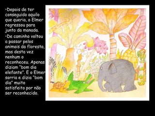 •Depois de ter
conseguido aquilo
que queria, o Elmer
regressou para
junto da manada.
•De caminho voltou
a passar pelos
animais da floresta,
mas desta vez
nenhum o
reconheceu. Apenas
diziam “bom dia
elefante”. E o Elmer
sorria e dizia “bom
dia” muito
satisfeito por não
ser reconhecido.
 