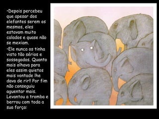 •Depois percebeu
que apesar dos
elefantes serem os
mesmos, eles
estavam muito
calados e quase não
se mexiam.
•Ele nunca os tinha
visto tão sérios e
sossegados. Quanto
mais olhava para
eles assim quietos
mais vontade lhe
dava de rir!! Por fim
não conseguiu
aguentar mais.
Levantou a tromba e
berrou com toda a
sua força:
 